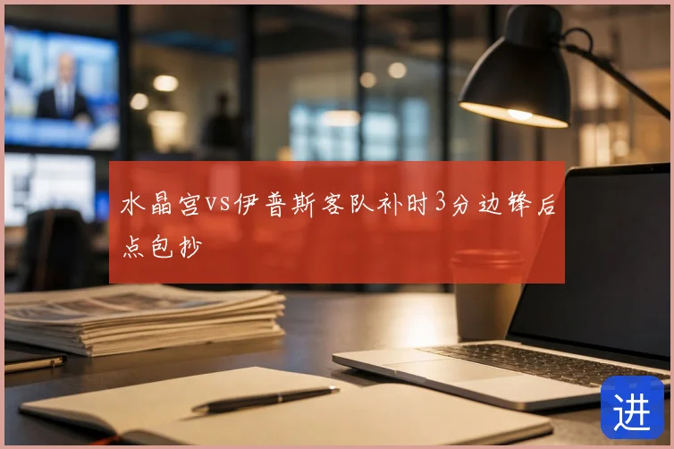 水晶宫vs伊普斯客队补时3分边锋后点包抄