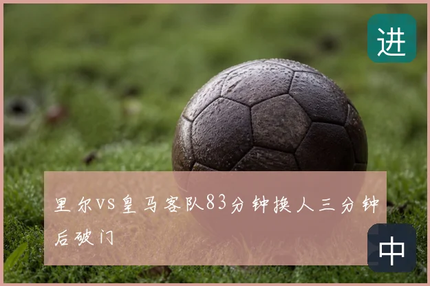 里尔vs皇马客队83分钟换人三分钟后破门