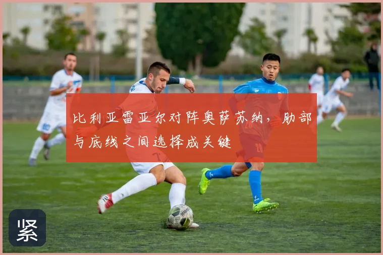 比利亚雷亚尔对阵奥萨苏纳，肋部与底线之间选择成关键